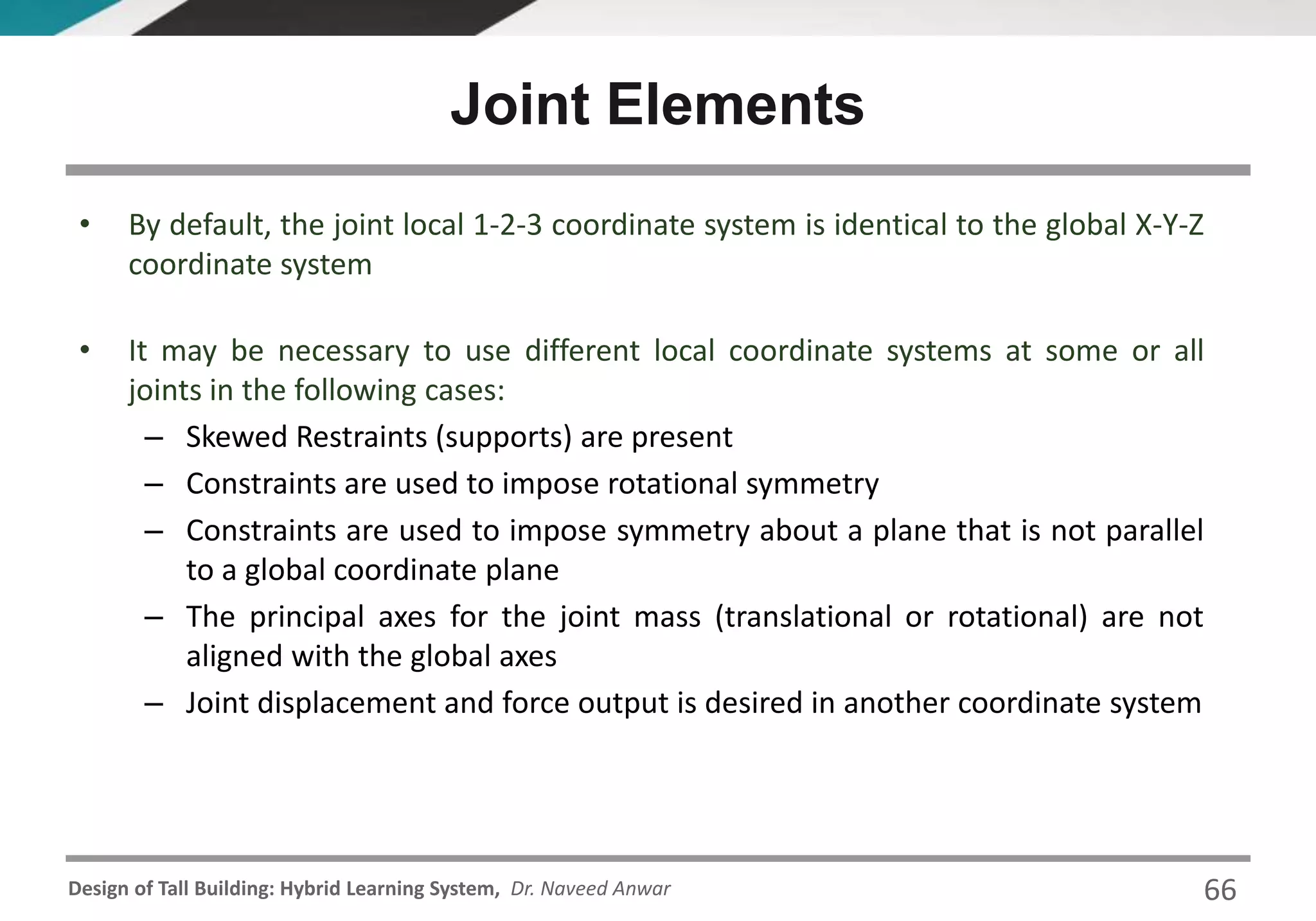 Design of Tall Building: Hybrid Learning System, Dr. Naveed Anwar
• By default, the joint local 1-2-3 coordinate system is identical to the global X-Y-Z
coordinate system
• It may be necessary to use different local coordinate systems at some or all
joints in the following cases:
– Skewed Restraints (supports) are present
– Constraints are used to impose rotational symmetry
– Constraints are used to impose symmetry about a plane that is not parallel
to a global coordinate plane
– The principal axes for the joint mass (translational or rotational) are not
aligned with the global axes
– Joint displacement and force output is desired in another coordinate system
Joint Elements
66
 