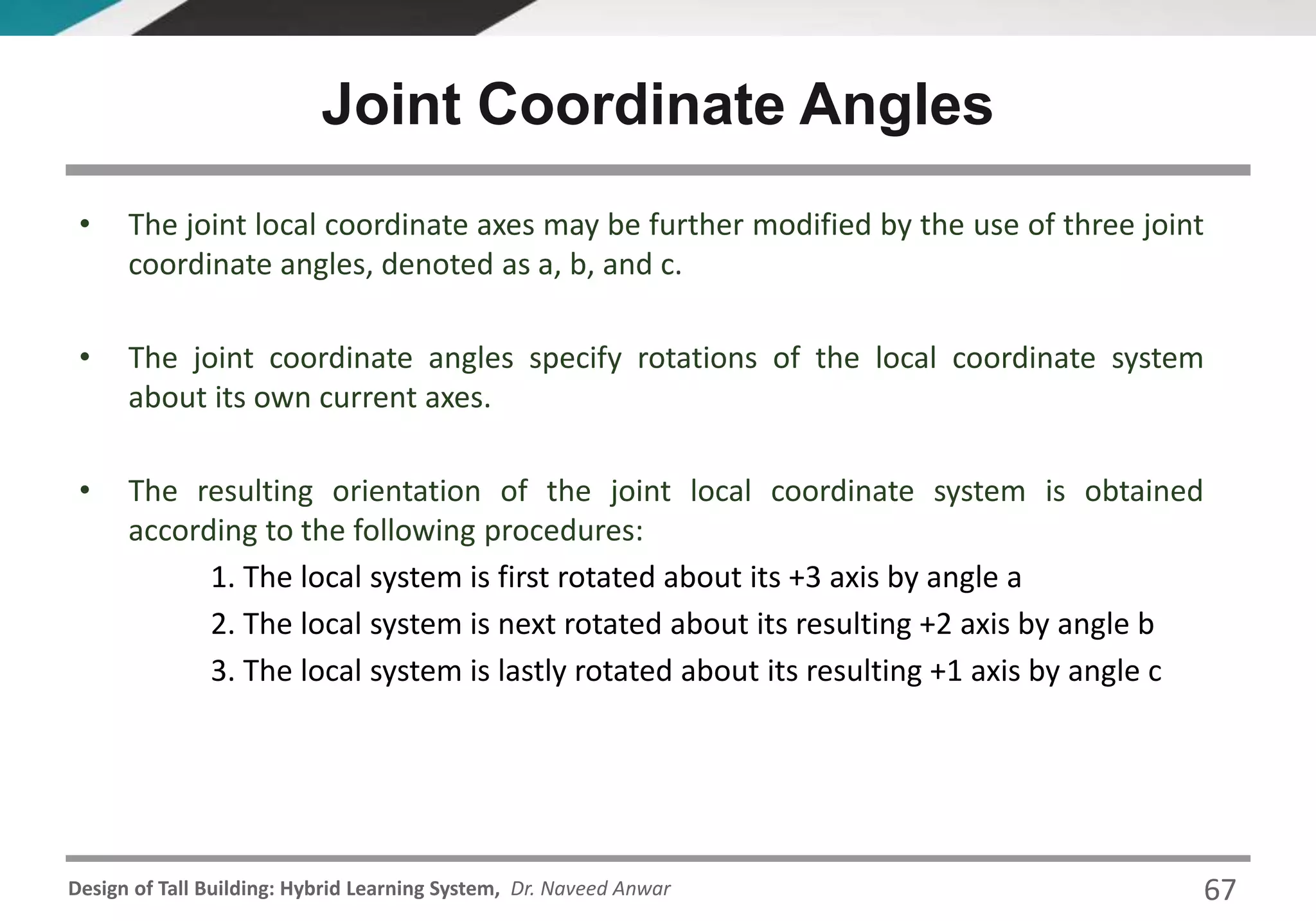 Design of Tall Building: Hybrid Learning System, Dr. Naveed Anwar
• The joint local coordinate axes may be further modified by the use of three joint
coordinate angles, denoted as a, b, and c.
• The joint coordinate angles specify rotations of the local coordinate system
about its own current axes.
• The resulting orientation of the joint local coordinate system is obtained
according to the following procedures:
1. The local system is first rotated about its +3 axis by angle a
2. The local system is next rotated about its resulting +2 axis by angle b
3. The local system is lastly rotated about its resulting +1 axis by angle c
Joint Coordinate Angles
67
 
