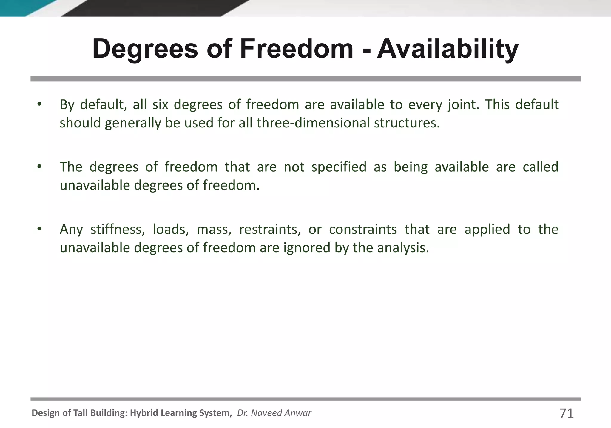 Design of Tall Building: Hybrid Learning System, Dr. Naveed Anwar
• By default, all six degrees of freedom are available to every joint. This default
should generally be used for all three-dimensional structures.
• The degrees of freedom that are not specified as being available are called
unavailable degrees of freedom.
• Any stiffness, loads, mass, restraints, or constraints that are applied to the
unavailable degrees of freedom are ignored by the analysis.
Degrees of Freedom - Availability
71
 