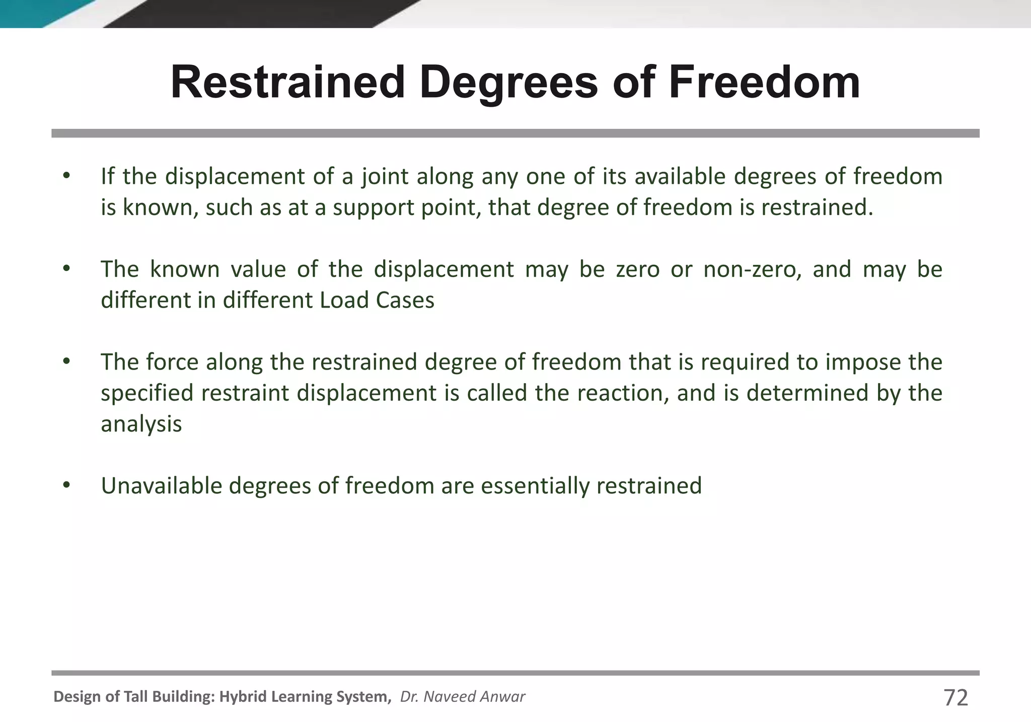Design of Tall Building: Hybrid Learning System, Dr. Naveed Anwar
• If the displacement of a joint along any one of its available degrees of freedom
is known, such as at a support point, that degree of freedom is restrained.
• The known value of the displacement may be zero or non-zero, and may be
different in different Load Cases
• The force along the restrained degree of freedom that is required to impose the
specified restraint displacement is called the reaction, and is determined by the
analysis
• Unavailable degrees of freedom are essentially restrained
Restrained Degrees of Freedom
72
 