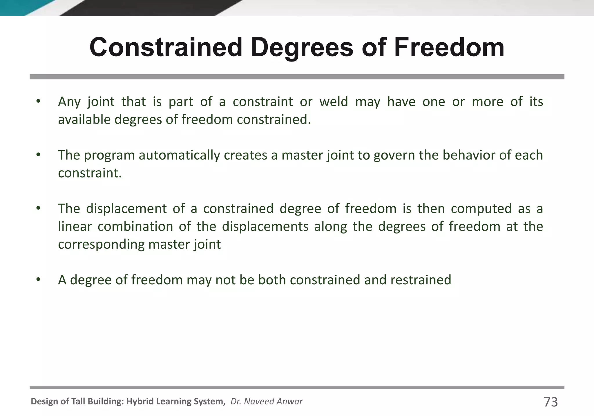 Design of Tall Building: Hybrid Learning System, Dr. Naveed Anwar
• Any joint that is part of a constraint or weld may have one or more of its
available degrees of freedom constrained.
• The program automatically creates a master joint to govern the behavior of each
constraint.
• The displacement of a constrained degree of freedom is then computed as a
linear combination of the displacements along the degrees of freedom at the
corresponding master joint
• A degree of freedom may not be both constrained and restrained
Constrained Degrees of Freedom
73
 