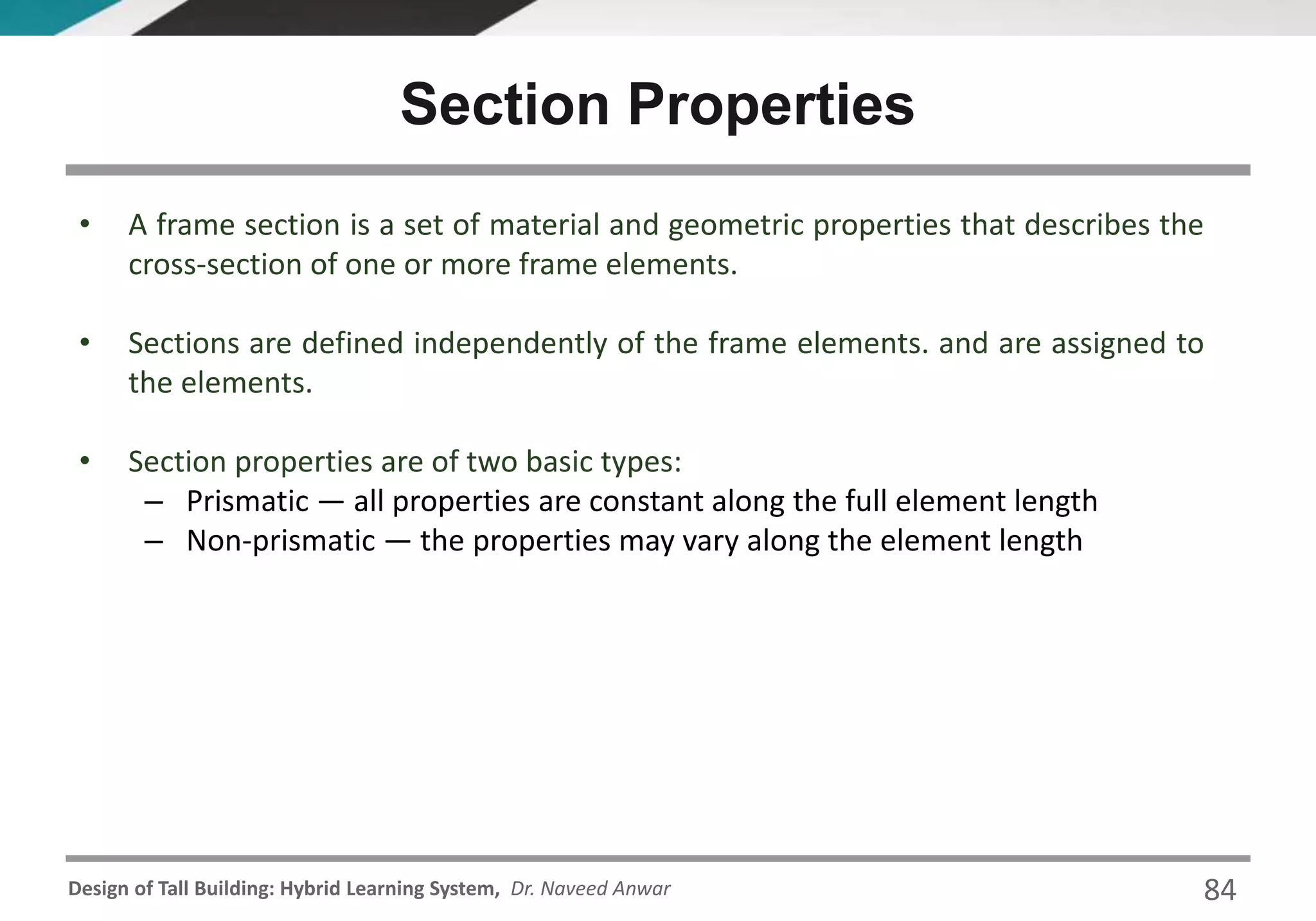 Design of Tall Building: Hybrid Learning System, Dr. Naveed Anwar
• A frame section is a set of material and geometric properties that describes the
cross-section of one or more frame elements.
• Sections are defined independently of the frame elements. and are assigned to
the elements.
• Section properties are of two basic types:
– Prismatic — all properties are constant along the full element length
– Non-prismatic — the properties may vary along the element length
Section Properties
84
 