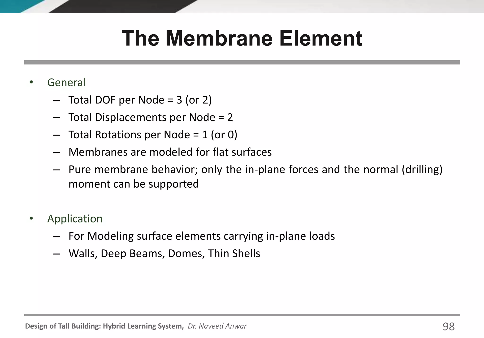 Design of Tall Building: Hybrid Learning System, Dr. Naveed Anwar 98
• General
– Total DOF per Node = 3 (or 2)
– Total Displacements per Node = 2
– Total Rotations per Node = 1 (or 0)
– Membranes are modeled for flat surfaces
– Pure membrane behavior; only the in-plane forces and the normal (drilling)
moment can be supported
• Application
– For Modeling surface elements carrying in-plane loads
– Walls, Deep Beams, Domes, Thin Shells
The Membrane Element
 