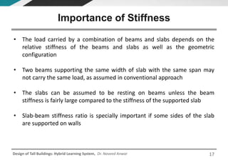 Design of Tall Buildings: Hybrid Learning System, Dr. Naveed Anwar
• The load carried by a combination of beams and slabs depends on the
relative stiffness of the beams and slabs as well as the geometric
configuration
• Two beams supporting the same width of slab with the same span may
not carry the same load, as assumed in conventional approach
• The slabs can be assumed to be resting on beams unless the beam
stiffness is fairly large compared to the stiffness of the supported slab
• Slab-beam stiffness ratio is specially important if some sides of the slab
are supported on walls
Importance of Stiffness
17
 