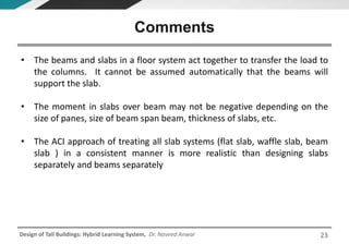 Design of Tall Buildings: Hybrid Learning System, Dr. Naveed Anwar
• The beams and slabs in a floor system act together to transfer the load to
the columns. It cannot be assumed automatically that the beams will
support the slab.
• The moment in slabs over beam may not be negative depending on the
size of panes, size of beam span beam, thickness of slabs, etc.
• The ACI approach of treating all slab systems (flat slab, waffle slab, beam
slab ) in a consistent manner is more realistic than designing slabs
separately and beams separately
Comments
23
 