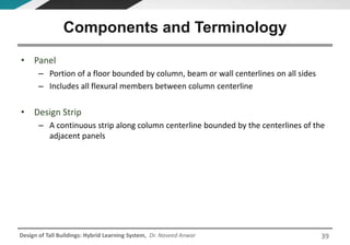 Design of Tall Buildings: Hybrid Learning System, Dr. Naveed Anwar
• Panel
– Portion of a floor bounded by column, beam or wall centerlines on all sides
– Includes all flexural members between column centerline
• Design Strip
– A continuous strip along column centerline bounded by the centerlines of the
adjacent panels
Components and Terminology
39
 