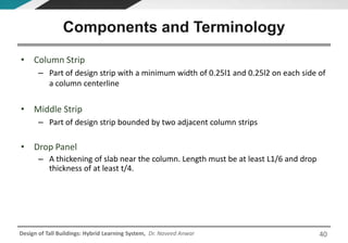 Design of Tall Buildings: Hybrid Learning System, Dr. Naveed Anwar
• Column Strip
– Part of design strip with a minimum width of 0.25l1 and 0.25l2 on each side of
a column centerline
• Middle Strip
– Part of design strip bounded by two adjacent column strips
• Drop Panel
– A thickening of slab near the column. Length must be at least L1/6 and drop
thickness of at least t/4.
Components and Terminology
40
 