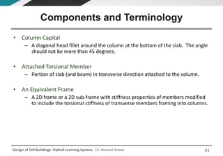 Design of Tall Buildings: Hybrid Learning System, Dr. Naveed Anwar
• Column Capital
– A diagonal head fillet around the column at the bottom of the slab. The angle
should not be more than 45 degrees.
• Attached Torsional Member
– Portion of slab (and beam) in transverse direction attached to the column.
• An Equivalent Frame
– A 2D frame or a 2D sub-frame with stiffness properties of members modified
to include the torsional stiffness of transverse members framing into columns.
Components and Terminology
41
 