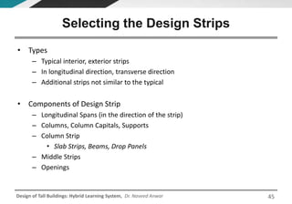 Design of Tall Buildings: Hybrid Learning System, Dr. Naveed Anwar
• Types
– Typical interior, exterior strips
– In longitudinal direction, transverse direction
– Additional strips not similar to the typical
• Components of Design Strip
– Longitudinal Spans (in the direction of the strip)
– Columns, Column Capitals, Supports
– Column Strip
• Slab Strips, Beams, Drop Panels
– Middle Strips
– Openings
Selecting the Design Strips
45
 