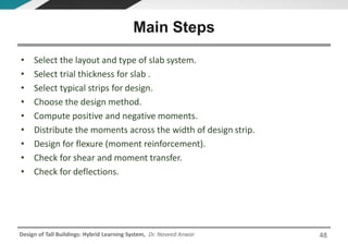 Design of Tall Buildings: Hybrid Learning System, Dr. Naveed Anwar
• Select the layout and type of slab system.
• Select trial thickness for slab .
• Select typical strips for design.
• Choose the design method.
• Compute positive and negative moments.
• Distribute the moments across the width of design strip.
• Design for flexure (moment reinforcement).
• Check for shear and moment transfer.
• Check for deflections.
Main Steps
48
 