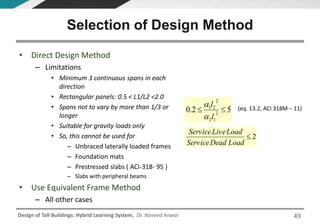 Design of Tall Buildings: Hybrid Learning System, Dr. Naveed Anwar
• Direct Design Method
– Limitations
• Minimum 3 continuous spans in each
direction
• Rectangular panels: 0.5 < L1/L2 <2.0
• Spans not to vary by more than 1/3 or
longer
• Suitable for gravity loads only
• So, this cannot be used for
– Unbraced laterally loaded frames
– Foundation mats
– Prestressed slabs ( ACI-318- 95 )
– Slabs with peripheral beams
• Use Equivalent Frame Method
– All other cases
Selection of Design Method
2
LoadDeadService
LoadLiveService
52.0 2
12
2
21

l
l

 (eq. 13.2, ACI 318M – 11)
49
 