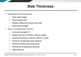 Design of Tall Buildings: Hybrid Learning System, Dr. Naveed Anwar
• Deflections and Vibrations
– Clear span length
– Panel aspect ratio
– Relative stiffness of beams and slab
– Steel yield strength
• Shear and Moment Transfer
– Concrete strength, fc’
– Shape and size of column, column capital
– Location of column: interior, exterior, corner
– Presence of openings near columns
– Amount of direct punching shear
– Amount of un-balanced moment
– Slab thickness
Slab Thickness
50
 
