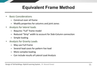 Design of Tall Buildings: Hybrid Learning System, Dr. Naveed Anwar
• Basic Considerations
– Construct over all frame
– Modify properties for columns and joint zones
• Analysis for lateral loads
– Requires “Full” frame model
– Reduced “Strip” width to account for Slab-Column connection
– Simple loading
• Analysis for Gravity Loads
– May use Full Frame
– Several load cases for pattern live load
– More complex loading
– Can include results of Lateral Load Analysis
Equivalent Frame Method
55
 