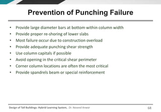 Design of Tall Buildings: Hybrid Learning System, Dr. Naveed Anwar
• Provide large diameter bars at bottom within column width
• Provide proper re-shoring of lower slabs
• Most failure occur due to construction overload
• Provide adequate punching shear strength
• Use column capitals if possible
• Avoid opening in the critical shear perimeter
• Corner column locations are often the most critical
• Provide spandrels beam or special reinforcement
Prevention of Punching Failure
68
 