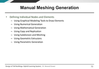 Design of Tall Buildings: Hybrid Learning System, Dr. Naveed Anwar
• Defining Individual Nodes and Elements
– Using Graphical Modeling Tools to Draw Elements
– Using Numerical Generation
– Using Mathematical Generation
– Using Copy and Replication
– Using Subdivision and Meshing
– Using Geometric Extrusions
– Using Parametric Generation
Manual Meshing Generation
70
 