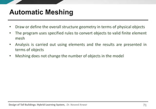 Design of Tall Buildings: Hybrid Learning System, Dr. Naveed Anwar
• Draw or define the overall structure geometry in terms of physical objects
• The program uses specified rules to convert objects to valid finite element
mesh
• Analysis is carried out using elements and the results are presented in
terms of objects
• Meshing does not change the number of objects in the model
Automatic Meshing
71
 