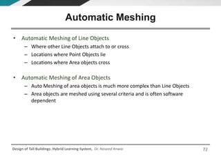 Design of Tall Buildings: Hybrid Learning System, Dr. Naveed Anwar
• Automatic Meshing of Line Objects
– Where other Line Objects attach to or cross
– Locations where Point Objects lie
– Locations where Area objects cross
• Automatic Meshing of Area Objects
– Auto Meshing of area objects is much more complex than Line Objects
– Area objects are meshed using several criteria and is often software
dependent
Automatic Meshing
72
 