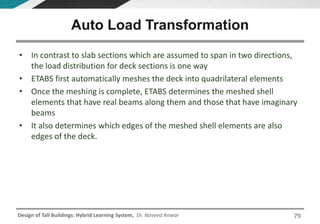 Design of Tall Buildings: Hybrid Learning System, Dr. Naveed Anwar
• In contrast to slab sections which are assumed to span in two directions,
the load distribution for deck sections is one way
• ETABS first automatically meshes the deck into quadrilateral elements
• Once the meshing is complete, ETABS determines the meshed shell
elements that have real beams along them and those that have imaginary
beams
• It also determines which edges of the meshed shell elements are also
edges of the deck.
Auto Load Transformation
79
 