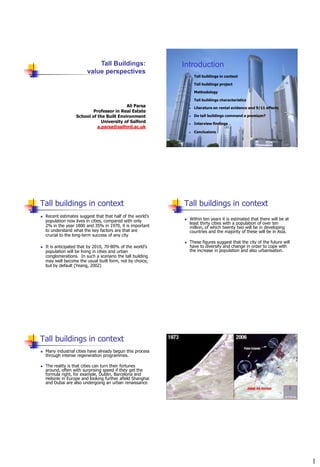 Tall Buildings:                 Introduction
                         value perspectives
                                                                    Tall buildings in context

                                                                    Tall buildings project

                                                                    Methodology

                                                                    Tall buildings characteristics
                                           Ali Parsa                Literature on rental evidence and 9/11 effects
                           Professor in Real Estate
                   School of the Built Environment                  Do tall buildings command a premium?
                               University of Salford                Interview findings
                             a.parsa@salford.ac.uk
                                                                    Conclusions




Tall buildings in context                                    Tall buildings in context
   Recent estimates suggest that that half of the world‟s
    population now lives in cities, compared with only          Within ten years it is estimated that there will be at
                                                                 least thirty cities with a population of over ten
    2% in the year 1800 and 35% in 1970, it is important         million, of which twenty two will be in developing
    to understand what the key factors are that are              countries and the majority of these will be in Asia.
    crucial to the long-term success of any city
                                                                These figures suggest that the city of the future will
   It is anticipated that by 2010, 70-80% of the world‟s        have to diversify and change in order to cope with
    population will be living in cities and urban                the increase in population and also urbanisation.
    conglomerations. In such a scenario the tall building
    may well become the usual built form, not by choice,
    but by default (Yeang, 2002)




Tall buildings in context
   Many industrial cities have already begun this process
    through intense regeneration programmes.

   The reality is that cities can turn their fortunes
    around, often with surprising speed if they get the
    formula right, for example, Dublin, Barcelona and
    Helsinki in Europe and looking further afield Shanghai
    and Dubai are also undergoing an urban renaissance




                                                                                                                          1
 