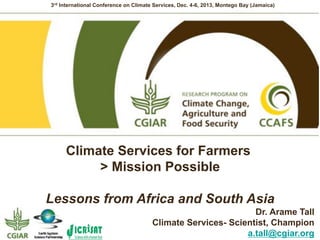 3rd International Conference on Climate Services, Dec. 4-6, 2013, Montego Bay (Jamaica)

Climate Services for Farmers
> Mission Possible
Lessons from Africa and South Asia
Dr. Arame Tall
Climate Services- Scientist, Champion
a.tall@cgiar.org

 