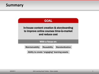 Summary


                                        GOAL

             In-house content creation & storyboarding
              to improve online courses time-to-market
                          and reduce cost

                                With a focus on:

              Maintainability        Reusability           Standardization

                Ability to create “engaging” learning assets




 8/26/2011           DAU Learning Asset Toolbox - Status Update              3
 