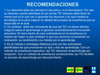 RECOMENDACIONES
1. Lo relevante debe ser siempre lo educativo, no lo tecnológico. Por ello,
un docente cuando planifique el uso de las TIC siempre debe tener en
mente qué es lo que van a aprender los alumnos y en qué medida la
tecnología sirve para mejorar la calidad del proceso de enseñanza que se
desarrolla en el aula.
2. Un profesor debe ser consciente de que las TIC no tienen efectos
mágicos sobre el aprendizaje ni generan automáticamente innovación
educativa. El mero hecho de usar ordenadores en la enseñanza no
implica ser mejor ni peor profesor ni que sus alumnos incrementen su
motivación, su rendimiento o su interés por el aprendizaje.
3. Es el método o estrategia didáctica junto con las actividades
planificadas las que promueven un tipo u otro de aprendizaje. Con un
método de enseñanza expositivo, las TIC refuerzan el aprendizaje por
recepción. Con un método de enseñanza constructivista, las TIC facilitan
un proceso de aprendizaje por descubrimiento.
 