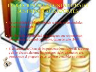  La contabilidad de doble entrada se inicio en las ciudades
  comerciales italianas.

 Los libros de contabilidad mas antiguos que se conservan
  provienen de la ciudad de Génova, datan del año 1340.

 El desarrollo en China de los primeros formularios de tesorería
  y de los ábacos, durante los primeros siglos de nuestra era,
  permitieron el progreso de las técnicas contables en oriente.
 