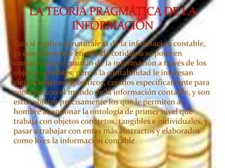 Esta sí explica la naturaleza de la información contable,
ya que el hombre en su vida cotidiana se pone en
contacto con el mundo de la información a través de los
objetos sensibles, pero a la contabilidad le interesan
ciertos objetos específicos, creados específicamente para
conectar con el mundo de la información contable, y son
estos objetos precisamente los que le permiten al
hombre abandonar la ontología de primer nivel que
trabaja con objetos concretos, tangibles e individuales, y
pasar a trabajar con entes más abstractos y elaborados
como lo es la información contable.
 