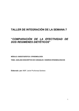 1
TALLER DE INTEGRACIÓN DE LA SEMANA 7
“COMPARACIÓN DE LA EFECTIVIDAD DE
DOS REGIMENES DIETÉTICOS”
MÓDULO: BIOESTADÍSTICA / EPIDEMIOLOGÍA
TEMA: ANÁLISIS DESCRIPTIVO DE VARIABLES / DISEÑOS EPIDEMIOLÓGICOS
Elaborado por: MSP. Javier Pruñonosa Santana
 