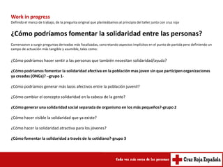 Work in progress
Definido el marco de trabajo, de la pregunta original que planteábamos al principio del taller junto con cruz roja


¿Cómo podríamos fomentar la solidaridad entre las personas?
Comenzaron a surgir preguntas derivadas más focalizadas, concretando aspectos implícitos en el punto de partida pero definiendo un
campo de actuación más tangible y asumible, tales como:


¿Cómo podríamos hacer sentir a las personas que también necesitan solidaridad/ayuda?

¿Cómo podríamos fomentar la solidaridad afectiva en la población mas joven sin que participen organizaciones
ya creadas (ONGs)? –grupo 1-

¿Cómo podríamos generar más lazos afectivos entre la población juvenil?

¿Cómo cambiar el concepto solidaridad en la cabeza de la gente?

¿Cómo generar una solidaridad social separada de organismo en los más pequeños?-grupo 2

¿Cómo hacer visible la solidaridad que ya existe?

¿Cómo hacer la solidaridad atractiva para los jóvenes?

¿Cómo fomentar la solidaridad a través de lo cotidiano?-grupo 3
 