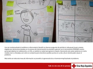 Una vez contextualizado el problema y reformulado el desafío en diversas preguntas de partida en cada grupo (suyas, propias,
elegidas por democracia basadas en un proceso de interiorización) se procedió a generar con la herramienta PERSONA nuestro
personaje objetivo (un adolescente, un niño, un adulto) un avatar para generar empatía. Generando este avatar podemos en cierta
medida crear su Storyday y ver cómo se comporta para vislumbrar posibles puntos en su día a día en donde poder atacar al
problema.

Más tarde con toda esta masa de información se procedió a la generación de un brainstorming focalizado al problema.
 
