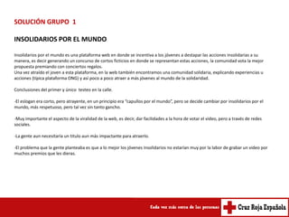 SOLUCIÓN GRUPO 1

INSOLIDARIOS POR EL MUNDO

Insolidarios por el mundo es una plataforma web en donde se incentiva a los jóvenes a destapar las acciones insolidarias a su
manera, es decir generando un concurso de cortos ficticios en donde se representan estas acciones, la comunidad vota la mejor
propuesta premiando con conciertos regalos.
Una vez atraído el joven a esta plataforma, en la web también encontramos una comunidad solidaria, explicando experiencias u
acciones (típica plataforma ONG) y así poco a poco atraer a más jóvenes al mundo de la solidaridad.

Conclusiones del primer y único testeo en la calle.

-El eslogan era corto, pero atrayente, en un principio era “capullos por el mundo”, pero se decide cambiar por insolidarios por el
mundo, más respetuoso, pero tal vez sin tanto gancho.

-Muy importante el aspecto de la viralidad de la web, es decir, dar facilidades a la hora de votar el video, pero a través de redes
sociales.

-La gente aun necesitaría un titulo aun más impactante para atraerlo.

-El problema que la gente planteaba es que a lo mejor los jóvenes insolidarios no estarían muy por la labor de grabar un video por
muchos premios que les dieras.
 