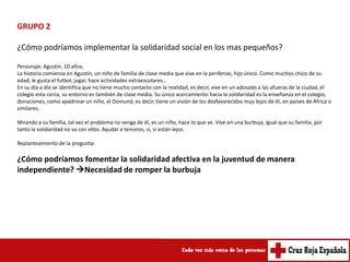 GRUPO 2

¿Cómo podríamos implementar la solidaridad social en los mas pequeños?

Personaje: Agustín, 10 años.
La historia comienza en Agustín, un niño de familia de clase media que vive en la periferias, hijo único. Como muchos chico de su
edad, le gusta el futbol, jugar, hace actividades extraescolares…
En su día a día se identifica que no tiene mucho contacto con la realidad, es decir, vive en un adosado a las afueras de la ciudad, el
colegio esta cerca, su entorno es también de clase media. Su único acercamiento hacia la solidaridad es la enseñanza en el colegio,
donaciones, como apadrinar un niño, el Domund, es decir, tiene un visión de los desfavorecidos muy lejos de él, en países de África o
similares.

Mirando a su familia, tal vez el problema no venga de él, es un niño, hace lo que ve. Vive en una burbuja, igual que su familia, por
tanto la solidaridad no va con ellos. Ayudar a terceros, si, si están lejos.

Replanteamiento de la pregunta:

¿Cómo podríamos fomentar la solidaridad afectiva en la juventud de manera
independiente? Necesidad de romper la burbuja
 