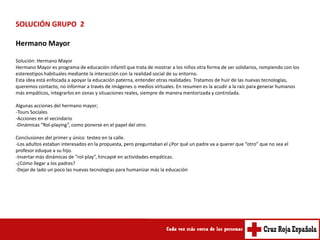 SOLUCIÓN GRUPO 2

Hermano Mayor

Solución: Hermano Mayor
Hermano Mayor es programa de educación infantil que trata de mostrar a los niños otra forma de ser solidarios, rompiendo con los
estereotipos habituales mediante la interacción con la realidad social de su entorno.
Esta idea está enfocada a apoyar la educación paterna, entender otras realidades. Tratamos de huir de las nuevas tecnologías,
queremos contacto, no informar a través de imágenes o medios virtuales. En resumen es la acudir a la raíz para generar humanos
más empáticos, integrarlos en zonas y situaciones reales, siempre de manera mentorizada y controlada.

Algunas acciones del hermano mayor;
-Tours Sociales
-Acciones en el vecindario
-Dinámicas “Rol-playing”, como ponerse en el papel del otro.

Conclusiones del primer y único testeo en la calle.
-Los adultos estaban interesados en la propuesta, pero preguntaban el ¿Por qué un padre va a querer que “otro” que no sea el
profesor eduque a su hijo.
-Insertar más dinámicas de “rol-play”, hincapié en actividades empáticas.
-¿Cómo llegar a los padres?
-Dejar de lado un poco las nuevas tecnologías para humanizar más la educación
 