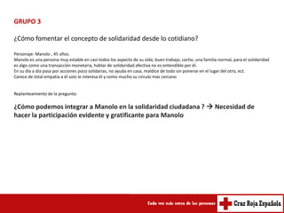 GRUPO 3

¿Cómo fomentar el concepto de solidaridad desde lo cotidiano?

Personaje: Manolo , 45 años.
Manolo es una persona muy estable en casi todos los aspecto de su vida, buen trabajo, coche, una familia normal, para el solidaridad
es algo como una transacción monetaria, hablar de solidaridad afectiva no es entendible por él.
En su día a día pasa por acciones poco solidarias, no ayuda en casa, maldice de todo sin ponerse en el lugar del otro, ect.
Carece de total empatía a él solo le interesa él y como mucho su circulo mas cercano


Replanteamiento de la pregunta:

¿Cómo podemos integrar a Manolo en la solidaridad ciudadana ?  Necesidad de
hacer la participación evidente y gratificante para Manolo
 