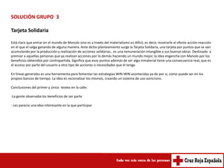 SOLUCIÓN GRUPO 3

Tarjeta Solidaria

Está claro que entrar en el mundo de Manolo sino es a través del materialismo es difícil, es decir, mostrarle el efecto acción-reacción
en el que el salga ganando de alguna manera. Ante dicho planteamiento surge la Tarjeta Solidaria, una tarjeta por puntos que se van
acumulando por la producción y realización de acciones solidarias , es una remuneración intangible a sus buenas obras. Destinado a
premiar a aquellas personas que ya realizan acciones por lo demás haciendo un mundo mejor, la idea engancha con Manolo por los
beneficios obtenidos por contrapartida. Significa que esos puntos además de ser algo inmaterial tiene una consecuencia real, que es
el acceso por parte del usuario a otro tipo de acciones o necesidades que el tenga.

En líneas generales es una herramienta para fomentar las estrategias WIN-WIN acontecidas ya de por si, como puede ser en los
propios bancos de tiempo. La idea es racionalizar los mismos, creando un sistema de uso asíncrono.

Conclusiones del primer y único testeo en la calle:

-La gente observaba los beneficios de ser parte

- Les parecía una idea interesante en la que participar
 