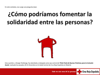 En este contexto, nos surge una pregunta clave:




   ¿Cómo podríamos fomentar la
   solidaridad entre las personas?




Esta cuestión, o Design Challenge, fue abordada y trabajada como eje central del Think Tank de Buenas Prácticas para la Inclusión
Social, realizado los pasados 20-21 Diciembre en la Sede Central de Cruz Roja Española en Madrid.
 