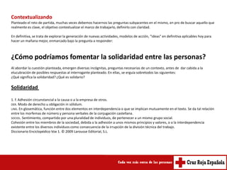 Contextualizando
Planteado el reto de partida, muchas veces debemos hacernos las preguntas subyacentes en el mismo, en pro de buscar aquello que
realmente es clave, el objetivo contextualizar el marco de trabajarlo, definirlo con claridad.

En definitiva, se trata de explorar la generación de nuevas actividades, modelos de acción, “ideas” en definitiva aplicables hoy para
hacer un mañana mejor, enmarcado bajo la pregunta a responder:



¿Cómo podríamos fomentar la solidaridad entre las personas?
Al abordar la cuestión planteada, emergen diversas incógnitas, preguntas necesarias de un contexto, antes de dar cabida a la
elucubración de posibles respuestas al interrogante planteado. En ellas, se erguía sobretodos las siguientes:
¿Qué significa la solidaridad? ¿Qué es solidario?

Solidaridad

1. f. Adhesión circunstancial a la causa o a la empresa de otros.
DER. Modo de derecho u obligación in sólidum.
LING. En glosemática, función entre dos elementos en interdependencia o que se implican mutuamente en el texto. Se da tal relación
entre los morfemas de número y persona verbales de la conjugación castellana.
SOCIOL. Sentimiento, compartido por una pluralidad de individuos, de pertenecer a un mismo grupo social.
Cohesión entre los miembros de la sociedad, debida a la adhesión a unos mismos principios y valores, o a la interdependencia
existente entre los diversos individuos como consecuencia de la irrupción de la división técnica del trabajo.
Diccionario Enciclopédico Vox 1. © 2009 Larousse Editorial, S.L.
 