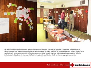 Las denotaciones quedan totalmente expuestas y claras, sin embargo, hablando de personas y trabajando con personas, las
definiciones van más allá del mundo de las letras, entrando en el juicio y la aparición de connotaciones. Ahí surge la riqueza de la
sabiduría de la gente, la comprensión del problema que nos atañe, por ello el primer objetivo para los participantes del taller
(voluntarios, trabajadores de cruz roja, diseñadores) era definir este término desde su visión y su propia experiencia.
 