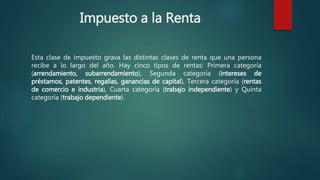 Impuesto a la Renta
Esta clase de impuesto grava las distintas clases de renta que una persona
recibe a lo largo del año. Hay cinco tipos de rentas: Primera categoría
(arrendamiento, subarrendamiento), Segunda categoría (intereses de
préstamos, patentes, regalías, ganancias de capital), Tercera categoría (rentas
de comercio e industria), Cuarta categoría (trabajo independiente) y Quinta
categoría (trabajo dependiente).
 