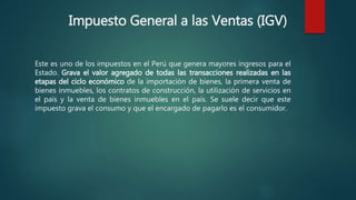 Impuesto General a las Ventas (IGV)
Este es uno de los impuestos en el Perú que genera mayores ingresos para el
Estado. Grava el valor agregado de todas las transacciones realizadas en las
etapas del ciclo económico de la importación de bienes, la primera venta de
bienes inmuebles, los contratos de construcción, la utilización de servicios en
el país y la venta de bienes inmuebles en el país. Se suele decir que este
impuesto grava el consumo y que el encargado de pagarlo es el consumidor.
 