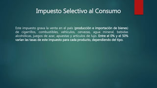 Impuesto Selectivo al Consumo
Este impuesto grava la venta en el país (producción e importación de bienes)
de cigarrillos, combustibles, vehículos, cervezas, agua mineral, bebidas
alcohólicas, juegos de azar, apuestas y artículos de lujo. Entre el 0% y el 50%
varían las tasas de este impuesto para cada producto, dependiendo del tipo.
 