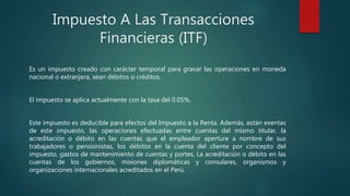 Impuesto A Las Transacciones
Financieras (ITF)
Es un impuesto creado con carácter temporal para gravar las operaciones en moneda
nacional o extranjera, sean débitos o créditos.
El impuesto se aplica actualmente con la tasa del 0.05%.
Este impuesto es deducible para efectos del Impuesto a la Renta. Además, están exentas
de este impuesto, las operaciones efectuadas entre cuentas del mismo titular, la
acreditación o débito en las cuentas que el empleador aperture a nombre de sus
trabajadores o pensionistas, los débitos en la cuenta del cliente por concepto del
impuesto, gastos de mantenimiento de cuentas y portes, La acreditación o débito en las
cuentas de los gobiernos, misiones diplomáticas y consulares, organismos y
organizaciones internacionales acreditados en el Perú.
 