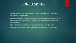 CONCLUSIONES
 Los impuestos son el sustento básico y fundamental que beneficia el
presupuesto del gobierno.
 Todas las personas, ya sean, naturales y/o jurídicas estamos obligadas a
pagar impuestos… a tributar, porque de ello depende el desarrollo de
nuestro estado.
 El proceso de recaudación de impuestos debe ser transparente.
 El pago puntual de impuestos genera un ambiente de justicia y paz.
 