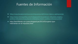 Fuentes de Información
 http://coyunturaeconomica.com/impuestos/definicion-tipos-y-aplicaciones
 http://www.monografias.com/trabajos105/recaudacion-tributaria-enperu-
politica-tributaria/recaudacion-tributaria-enperu-politica-tributaria.shtml
 http://bachillerato-sor-juana.blogspot.pe/2013/03/sujetos-que-
intervienen-en-el-impuesto.html
 
