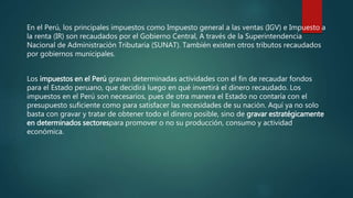 En el Perú, los principales impuestos como Impuesto general a las ventas (IGV) e Impuesto a
la renta (IR) son recaudados por el Gobierno Central, A través de la Superintendencia
Nacional de Administración Tributaria (SUNAT). También existen otros tributos recaudados
por gobiernos municipales.
Los impuestos en el Perú gravan determinadas actividades con el fin de recaudar fondos
para el Estado peruano, que decidirá luego en qué invertirá el dinero recaudado. Los
impuestos en el Perú son necesarios, pues de otra manera el Estado no contaría con el
presupuesto suficiente como para satisfacer las necesidades de su nación. Aquí ya no solo
basta con gravar y tratar de obtener todo el dinero posible, sino de gravar estratégicamente
en determinados sectorespara promover o no su producción, consumo y actividad
económica.
 