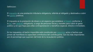 Definicion:
El impuesto es una prestación tributaria obligatoria, referida al obligado y destinada a cubrir
los gastos públicos.
El impuesto es la prestación de dinero o en especie que establece el Estado conforme a
la ley, con carácter obligatorio, a cargo de personas físicas y morales para cubrir el gasto
público y sin que haya para ellas contraprestación o beneficio especial, directo e inmediato.
En los impuestos, el hecho imponible está constituido por negocios, actos o hechos que
ponen de manifiesto la capacidad contributiva del contribuyente. Son los más importantes
por el porcentaje que suponen del total de la recaudación pública.
 