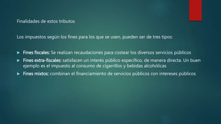 Finalidades de estos tributos
Los impuestos según los fines para los que se usen, pueden ser de tres tipos:
 Fines fiscales: Se realizan recaudaciones para costear los diversos servicios públicos
 Fines extra-fiscales: satisfacen un interés público específico, de manera directa. Un buen
ejemplo es el impuesto al consumo de cigarrillos y bebidas alcohólicas
 Fines mixtos: combinan el financiamiento de servicios públicos con intereses públicos
 