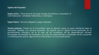 Sujetos del Impuesto:
Sujeto Activo.- Tiene derecho de exigir el pago de tributos o impuestos. A
nivel federación entidades federativas y municipios.
Sujeto Pasivo.- Persona obligada a pagar impuesto.
Tercera persona.- Puede ser el consumidor, que en algunos casos, es quien realmente paga el
impuesto. También son terceras personas los sujetos que en alguna forma participan en el
procedimiento tributario, tal es el caso de los empleados de las dependencias oficiales
encargadas de recaudar los impuestos, así como los dependientes o empleados de los causantes
o contribuyentes que en alguna forma intervinieron en el procedimiento.
 