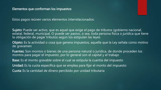 Elementos que conforman los impuestos
Estos pagos reúnen varios elementos interrelacionados:
Sujeto: Puede ser activo, que es aquel que exige el pago de tributos (gobierno nacional,
estatal, federal, municipal. O puede ser pasivo, o sea, toda persona física o jurídica que tiene
la obligación de pagar tributos según los estipulan las leyes
Objeto: Es la actividad o cosa que genera impuestos, aquella que la Ley señala como motivo
de gravamen
Fuentes: Son montos o bienes de una persona natural o jurídica, de donde proceden los
montos para pagar el impuesto, por lo general son el capital y el trabajo
Base: Es el monto gravable sobre el cual se estipula la cuantía del impuesto
Unidad: Es la cuota específica que se emplea para fijar el monto del impuesto
Cuota: Es la cantidad de dinero percibido por unidad tributaria
 